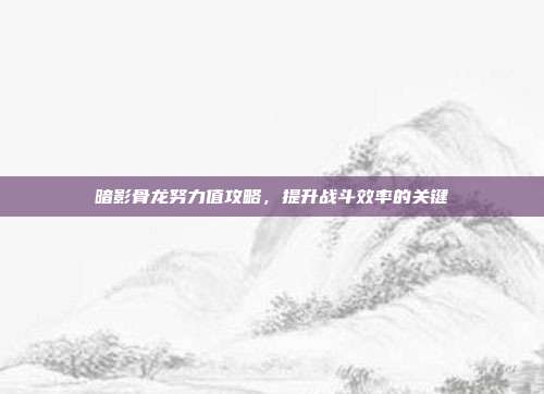 暗影骨龙努力值攻略,提升战斗效率的关键