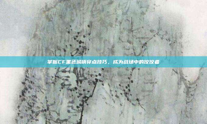 掌握CF黑色城镇穿点技巧，成为战场中的佼佼者