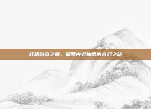 轩辕剑穹之扉，探索古老神话的奇幻之旅