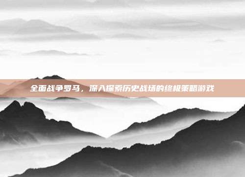 全面战争罗马,深入探索历史战场的终极策略游戏