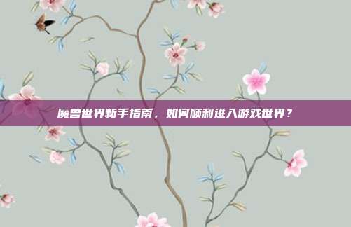 魔兽世界新手指南，如何顺利进入游戏世界？