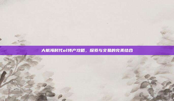 大航海时代ol特产攻略,探索与交易的完美结合