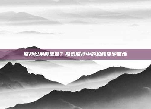 原神松果哪里多?探索原神中的珍稀资源宝地