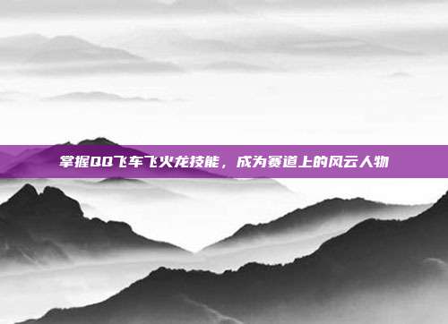 掌握QQ飞车飞火龙技能,成为赛道上的风云人物