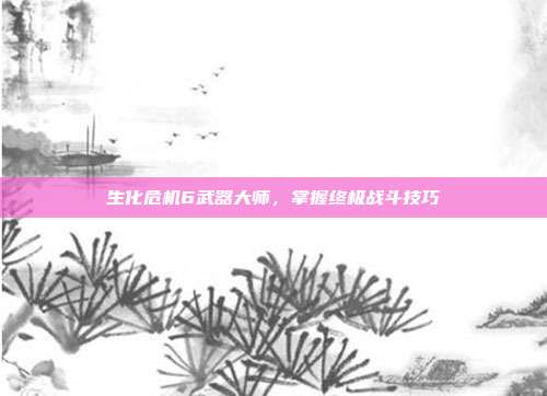 生化危机6武器大师，掌握终极战斗技巧