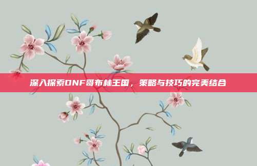 深入探索DNF哥布林王国,策略与技巧的完美结合
