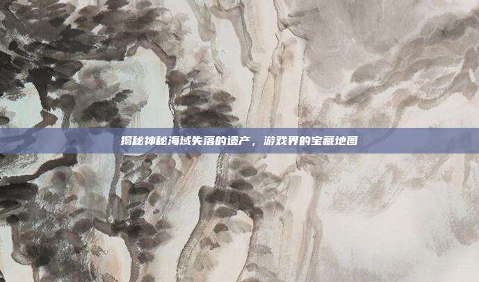 揭秘神秘海域失落的遗产，游戏界的宝藏地图