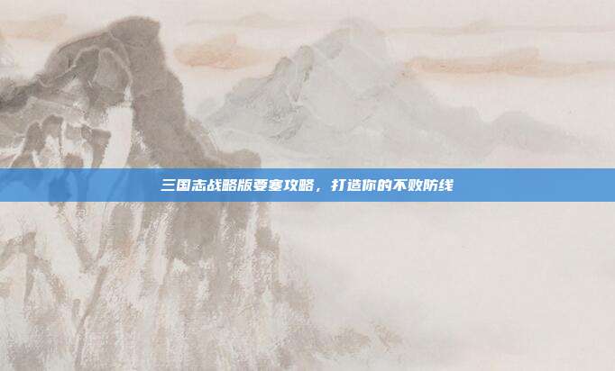 三国志战略版要塞攻略,打造你的不败防线