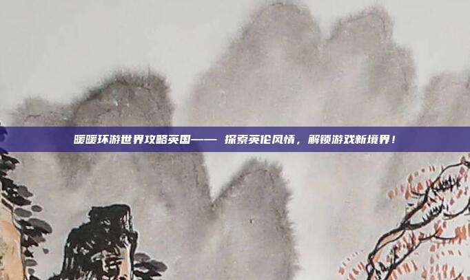 暖暖环游世界攻略英国—— 探索英伦风情,解锁游戏新境界!