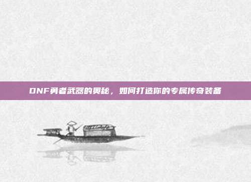 DNF勇者武器的奥秘,如何打造你的专属传奇装备