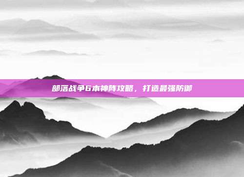 部落战争6本神阵攻略,打造最强防御
