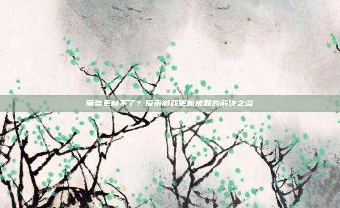 魔兽更新不了?探索游戏更新难题的解决之道