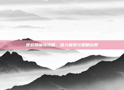 逆战禁魔岛攻略,深入探索与策略运用