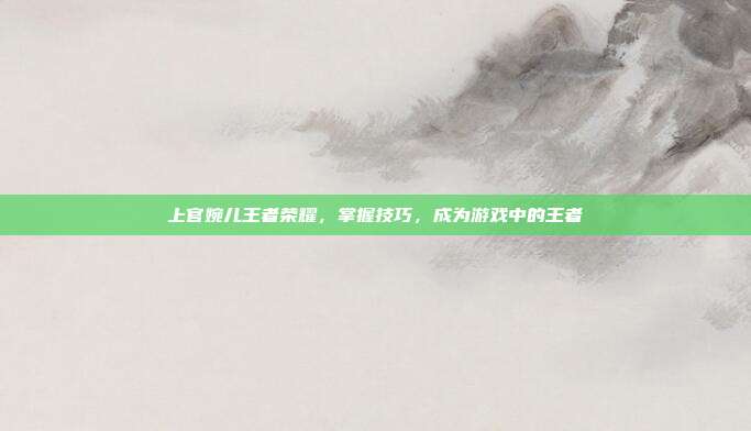上官婉儿王者荣耀,掌握技巧,成为游戏中的王者