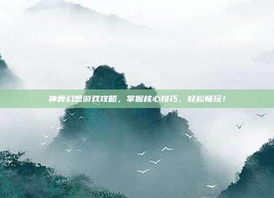 神舞幻想游戏攻略,掌握核心技巧,轻松畅玩!