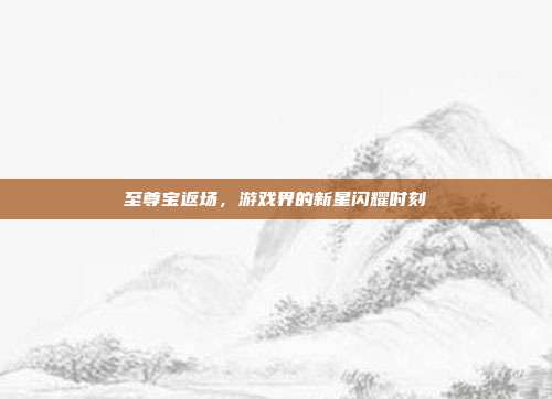 至尊宝返场,游戏界的新星闪耀时刻