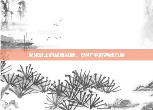 女鬼剑士的终极武器,DNF中的神秘力量