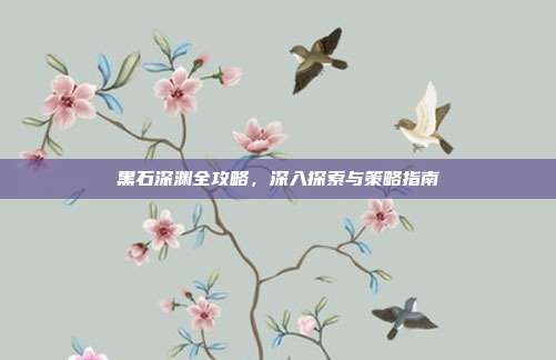 黑石深渊全攻略,深入探索与策略指南