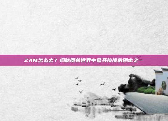 ZAM怎么去？揭秘魔兽世界中最具挑战的副本之一