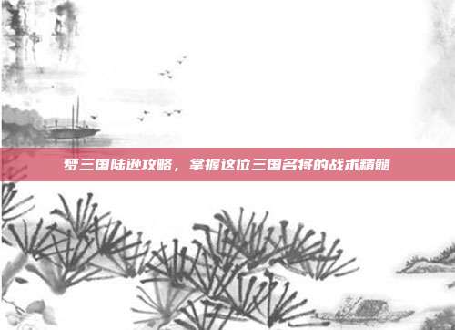 梦三国陆逊攻略,掌握这位三国名将的战术精髓