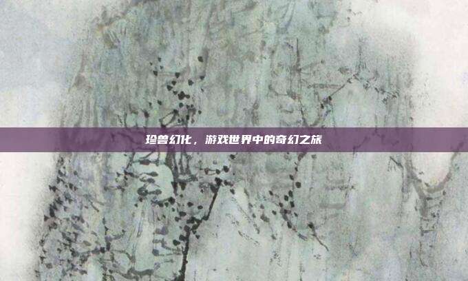 珍兽幻化,游戏世界中的奇幻之旅