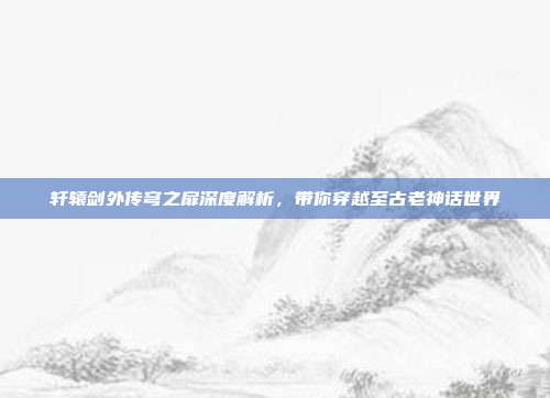 轩辕剑外传穹之扉深度解析,带你穿越至古老神话世界