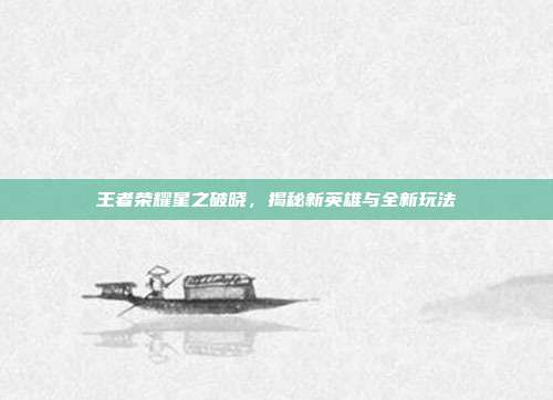 王者荣耀星之破晓,揭秘新英雄与全新玩法