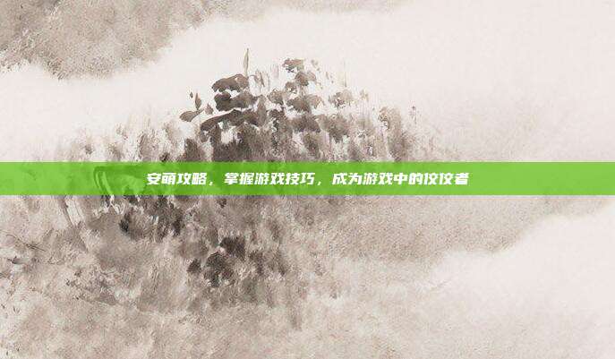安萌攻略，掌握游戏技巧，成为游戏中的佼佼者
