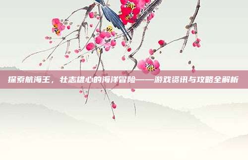 探索航海王,壮志雄心的海洋冒险——游戏资讯与攻略全解析