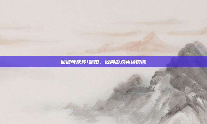 仙剑奇侠传1翻拍,经典游戏再续前缘