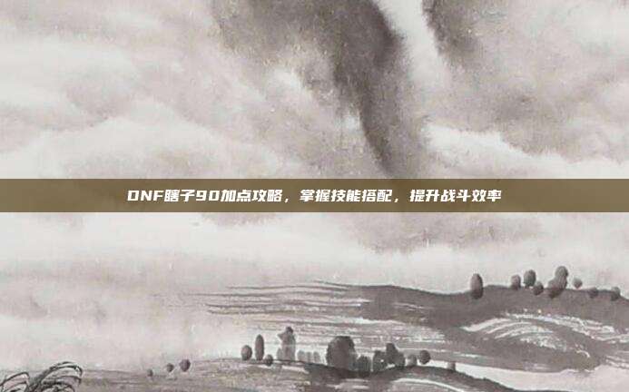 DNF瞎子90加点攻略，掌握技能搭配，提升战斗效率