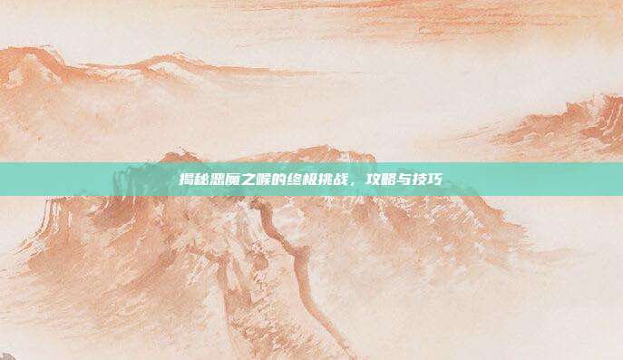 揭秘恶魔之喉的终极挑战,攻略与技巧