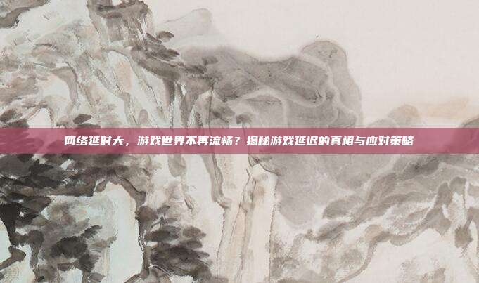 网络延时大,游戏世界不再流畅?揭秘游戏延迟的真相与应对策略