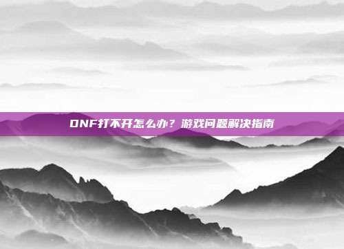 DNF打不开怎么办?游戏问题解决指南