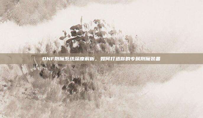 DNF附魔系统深度解析,如何打造你的专属附魔装备