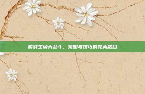游戏主角大乱斗，策略与技巧的完美融合