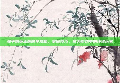和平精英王牌跳伞攻略,掌握技巧,成为游戏中的顶尖玩家