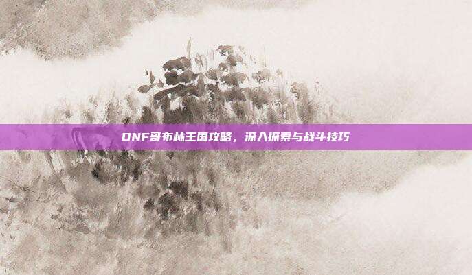 DNF哥布林王国攻略，深入探索与战斗技巧