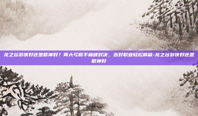 龙之谷游侠好还是箭神好？两大弓箭手巅峰对决，选对职业轻松躺赢-龙之谷游侠好还是箭神好