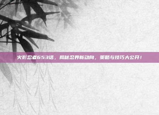 火影忍者653话，揭秘忍界新动向，策略与技巧大公开！