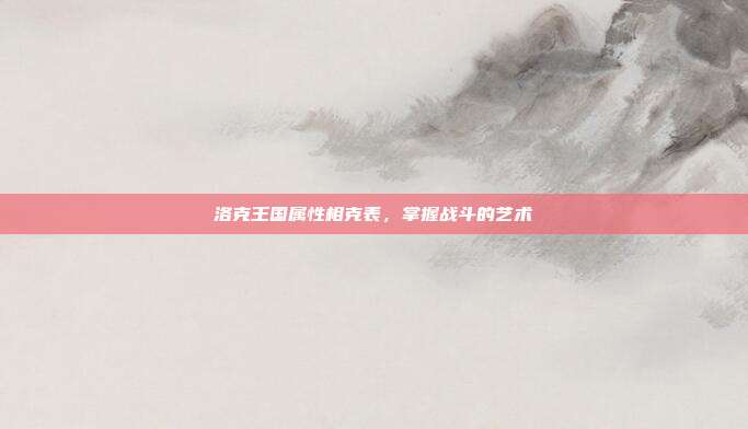 洛克王国属性相克表，掌握战斗的艺术