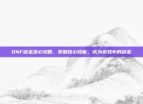 DNF剑圣流心攻略,掌握核心技能,成为游戏中的剑圣
