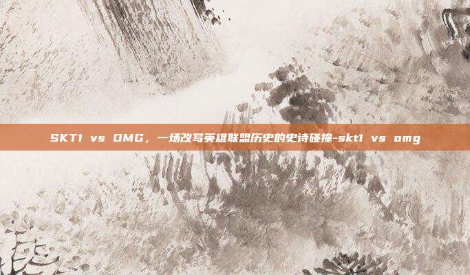 SKT1 vs OMG，一场改写英雄联盟历史的史诗碰撞-skt1 vs omg