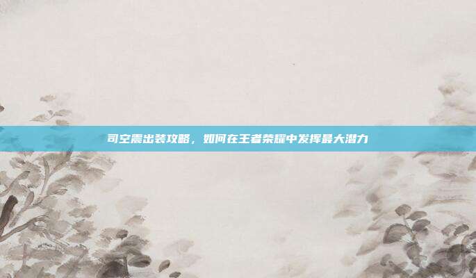 司空震出装攻略，如何在王者荣耀中发挥最大潜力