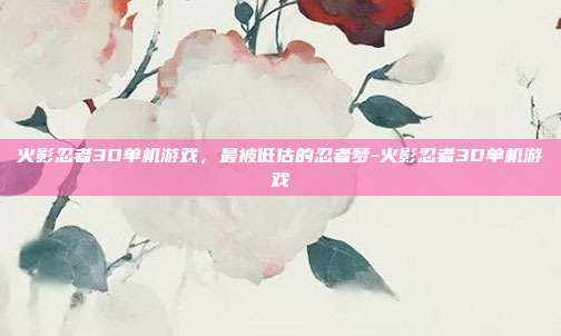 火影忍者3D单机游戏，最被低估的忍者梦-火影忍者3D单机游戏