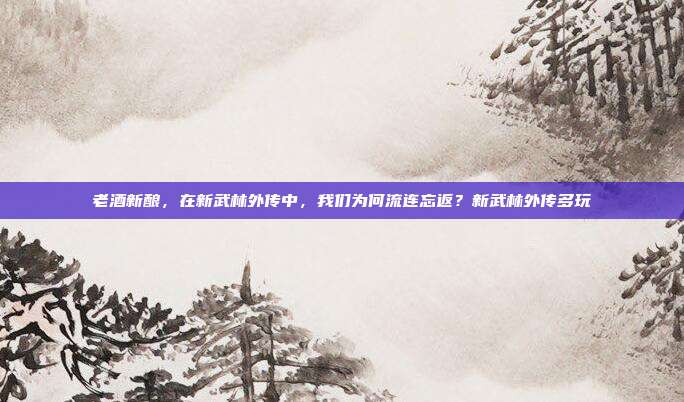 老酒新酿，在新武林外传中，我们为何流连忘返？新武林外传多玩