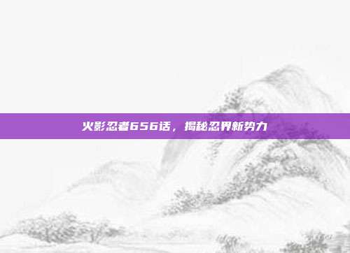 火影忍者656话,揭秘忍界新势力