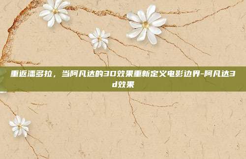 重返潘多拉，当阿凡达的3D效果重新定义电影边界-阿凡达3d效果