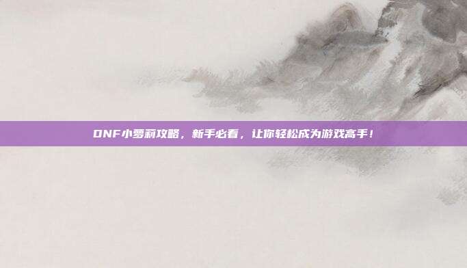 DNF小萝莉攻略,新手必看,让你轻松成为游戏高手!
