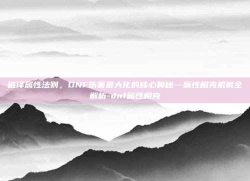 破译属性法则，DNF伤害最大化的核心奥秘—属性相克机制全解析-dnf属性相克